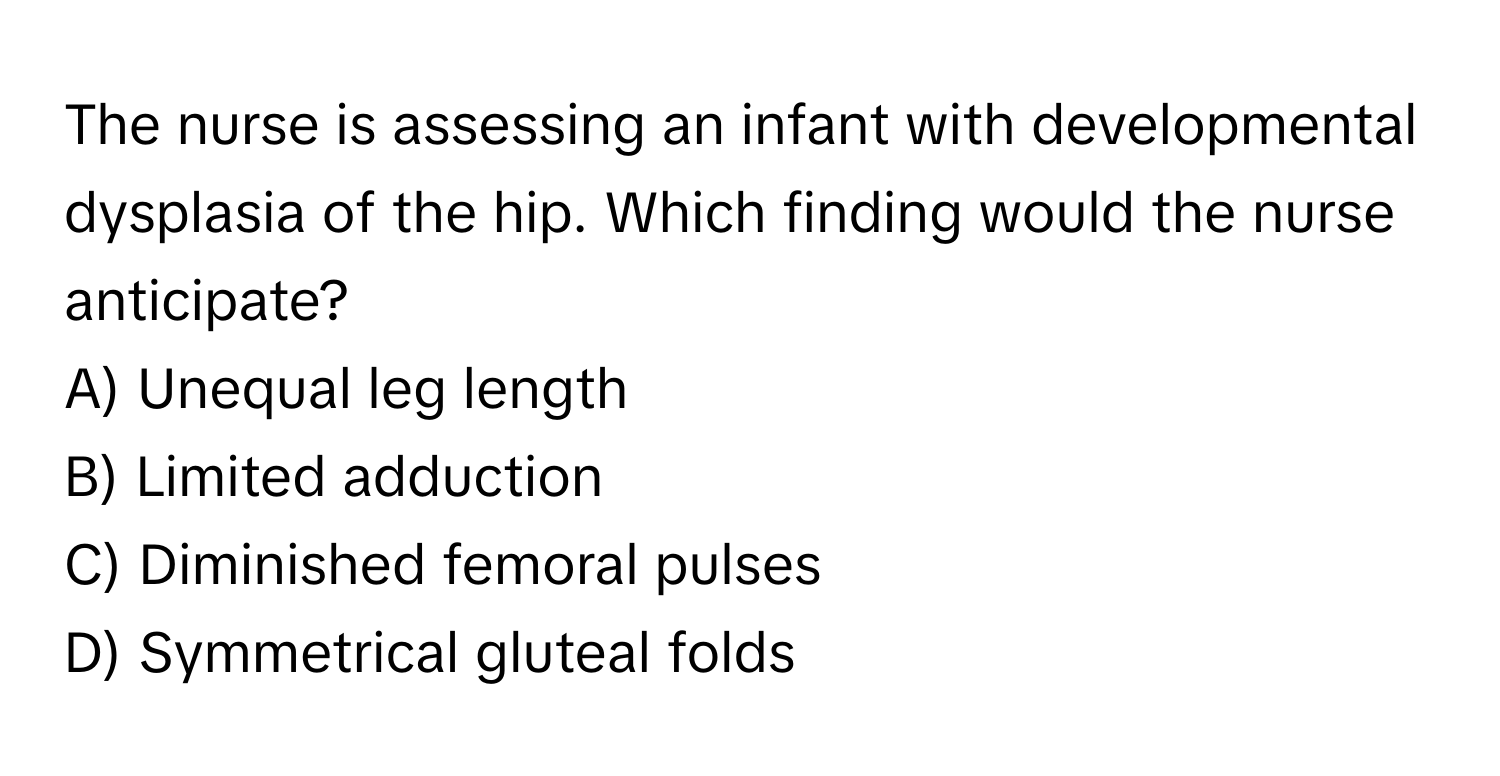 The nurse is assessing an infant with developmental dysplasia of the hip. Which finding would the nurse anticipate?

A) Unequal leg length
B) Limited adduction
C) Diminished femoral pulses
D) Symmetrical gluteal folds