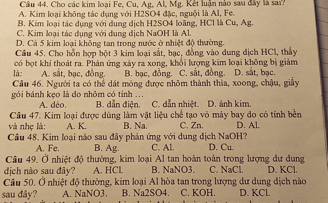 Cho các kim loại Fe, Cu, Ag, Al, Mg. Kết luận nào sau đầy là sai?
A. Kim loại không tác dụng với H2SO4 đặc, nguội là Al, Fe.
B. Kim loại tác dụng với dung dịch H2SO4 loãng, HCl là Cu, Ag.
C. Kim loại tác dụng với dung dịch NaOH là Al.
D. Cả 5 kim loại không tan trong nước ở nhiệt độ thường.
Câu 45. Cho hỗn hợp bột 3 kim loại sắt, bạc, đồng vào dung dịch HCl, thấy
có bọt khí thoát ra. Phản ứng xảy ra xong, khối lượng kim loại không bị giảm
là: A. sắt, bạc, đồng. B. bạc, đồng. C. sắt, đồng. D. sắt, bạc.
Câu 46. Người ta có thể dát mỏng được nhôm thành thìa, xoong, chậu, giấy
gói bánh kẹo là do nhôm có tính ..
A. dẻo. B. dẫn điện. C. dẫn nhiệt. D. ánh kim.
Câu 47. Kim loại được dùng làm vật liệu chế tạo vỏ máy bay do có tính bền
và nhẹ là: A. K. B. Na. C. Zn. D. Al.
Câu 48. Kim loại nào sau đây phản ứng với dung dịch NaOH?
A. Fe. B. Ag. C. Al. D. Cu.
Câu 49. Ở nhiệt độ thường, kim loại Al tan hoàn toàn trong lượng dư dung
dịch nào sau đây? A. HCl. B. NaNO3. C. NaCl. D. KCl.
Câu 50. Ở nhiệt độ thường, kim loại Al hòa tan trong lượng dư dung dịch nào
sau đây? A. NaNO3. B. Na2SO4. C. KOH. D. KCl.