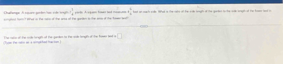 Chattenge A square garden has side leng! 7 1/4  yards. A square flower bed measures 4 5/6  feet on each side. What is the ratio of the side length of the garden to the side length of the flower bed in 
simplest form? What is the ratio of the area of the garden to the area of the flower bed? 
The ratio of the side length of the garden to the side length of the flower bed is □ 
(Type the ratio as a simplified fraction)