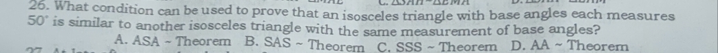 What condition can be used to prove that an isosceles triangle with base angles each measures
50° is similar to another isosceles triangle with the same measurement of base angles?
A. ASA ~ Theorem B. SAS ~ Theorem C. SSS ~ Theorem D. AA ~ Theorem