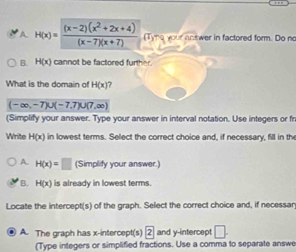 A H(x)= ((x-2)(x^2+2x+4))/(x-7)(x+7)  (Type your answer in factored form. Do no
B. H(x) cannot be factored further.
What is the domain of H(x)
(-∈fty ,-7)∪ (-7,7)∪ (7,∈fty )
(Simplify your answer. Type your answer in interval notation. Use integers or fr
Write H(x) in lowest terms. Select the correct choice and, if necessary, fill in the
A. H(x)=□ (Simplify your answer.)
B. H(x) is already in lowest terms.
Locate the intercept(s) of the graph. Select the correct choice and, if necessar
A. The graph has x-intercept(s) [2] and y-intercept □. 
(Type integers or simplified fractions. Use a comma to separate answe