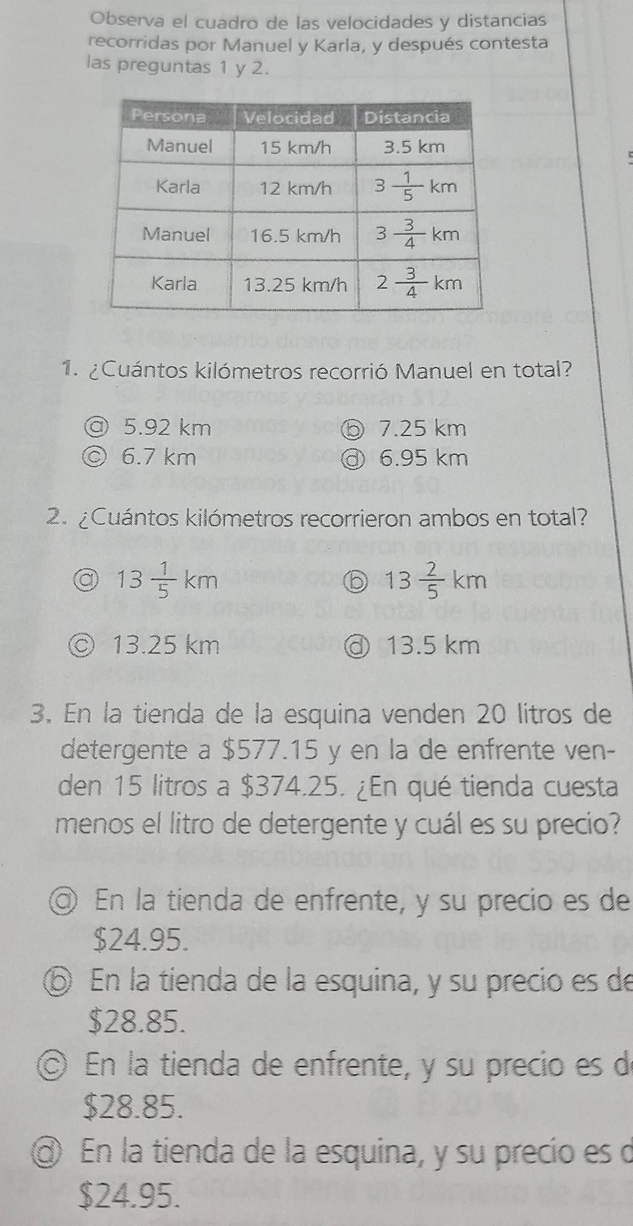 Observa el cuadro de las velocidades y distancias
recorridas por Manuel y Karla, y después contesta
las preguntas 1 y 2.
1. ¿Cuántos kilómetros recorrió Manuel en total?
5.92 km 7.25 km
6.7 km 6.95 km
2. ¿Cuántos kilómetros recorrieron ambos en total?
a 13 1/5 km
b 13 2/5 km
13.25 km ③ 13.5 km
3. En la tienda de la esquina venden 20 litros de
detergente a $577.15 y en la de enfrente ven-
den 15 litros a $374.25. ¿En qué tienda cuesta
menos el litro de detergente y cuál es su precio?
◎ En la tienda de enfrente, y su precio es de
$24.95.
⑥ En la tienda de la esquina, y su precio es de
$28.85.
En la tienda de enfrente, y su precio es d
$28.85.
En la tienda de la esquina, y su precio es d
$24.95.