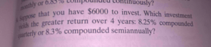 monthly or 6.85 % compounded continuously? 
Suppose that you have $6000 to invest. Which investment 
elds the greater return over 4 years : 8.25% compounded 
quarterly or 8.3% compounded semiannually?