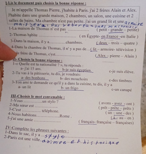 Lis le document puis choisis la bonne réponse :
Je m'appelle Thomas Pierre, j'habite à Paris. j'ai 2 frères Alain et Alex.
J'habite dans une grande maison, 2 chambres, un salon, une cuisine et 2
salles de bains. Ma chambre n'est pas petite. j'ai un grand lit et une a
1-La maison de Thomas n' est pas _( petit - grande - petite)
2-Thomas habite _( en Égypte- en France -en Italie )
3-Dans la maison, il y a_ chambres. ( deux - trois - quatre )
4-Dans la chambre de Thomas, il n' y a pas de...( lit - armoire- télévision )
le frère de Thomas, c'est... (Alex - pierre - Alain )
I- Choisis la bonne réponse :
_
1-« Quelle est ta nationalité ? », tu réponds :
a- j'ai 15 ans. b-je suis égyptien. c-je suis élève.
2-Tu vas à la pâtisserie, tu dis, je voudrais:
a- des bonbons b- des mouchoirs c-des timbres
3-Ton ami te demande ce qu'il y a dans la cuisine, tu dis, il y a
a- un lit b- un frigo c-un canapé
III-Choisis le mot convenable :
1-Vous ….…... .un stylo ? ( avons - avez - ont )
2-Ma sœur est .…_ ( prêt - prête - prêts )
3-C'est ............. té léphone. ( un - une - des )
4-Nous habitons……_ Rome . ( à - au en )
5-j'ai une amie _( français- française - françaises)
JV-Complète les phrases suivantes :
1-Dans le sac, il y a_
_
2-Paris est une ville._