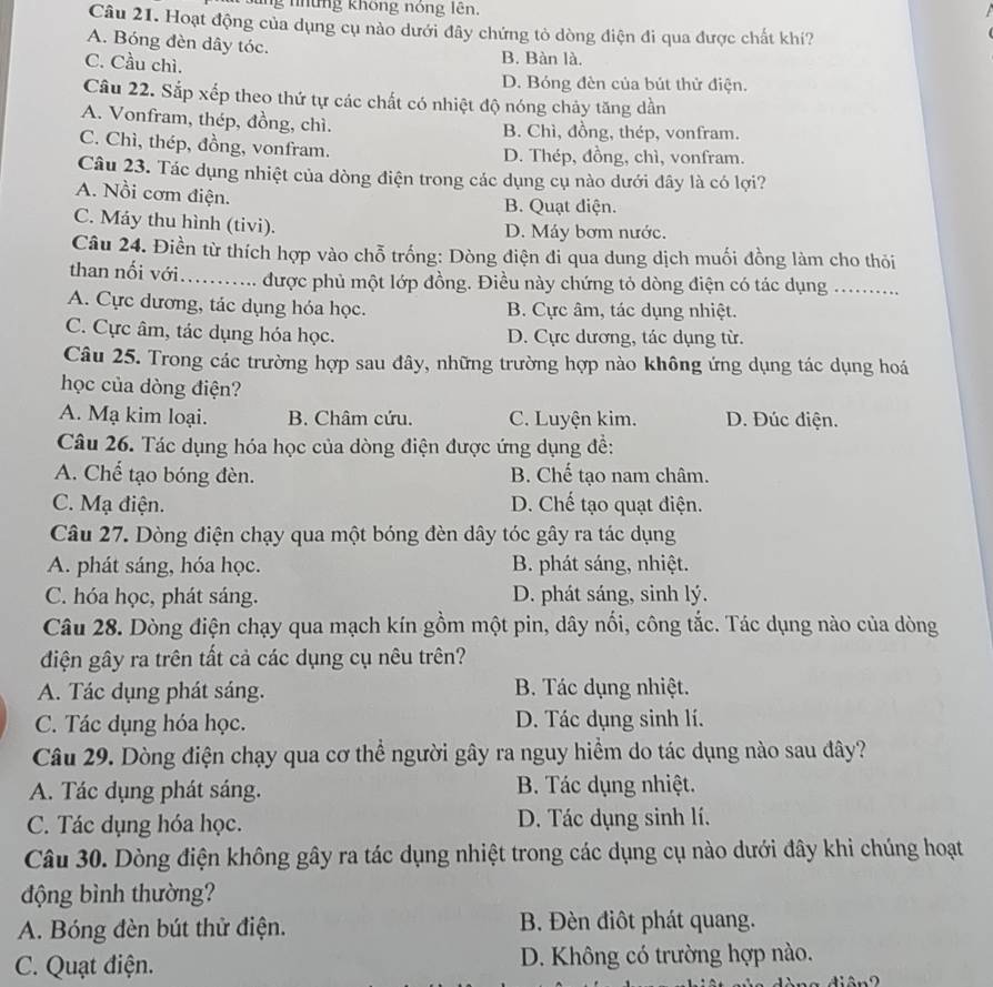 ung những không nóng lên.
Câu 21. Hoạt động của dụng cụ nào dưới đây chứng tỏ dòng điện đi qua được chất khí?
A. Bóng đèn dây tóc. B. Bàn là.
C. Cầu chì.
D. Bóng đèn của bút thử điện.
Câu 22. Sắp xếp theo thứ tự các chất có nhiệt độ nóng chảy tăng dần
A. Vonfram, thép, đồng, chì. B. Chì, đồng, thép, vonfram.
C. Chì, thép, đồng, vonfram. D. Thép, đồng, chì, vonfram.
Câu 23. Tác dụng nhiệt của dòng điện trong các dụng cụ nào dưới đây là có lợi?
A. Nồi cơm điện.
B. Quạt diện.
C. Máy thu hình (tivi). D. Máy bơm nước.
Câu 24. Điền từ thích hợp vào chỗ trống: Dòng điện đi qua dung dịch muối đồng làm cho thỏi
than nối với_ được phủ một lớp đồng. Điều này chứng tỏ dòng điện có tác dụng ..........
A. Cực dương, tác dụng hóa học. B. Cực âm, tác dụng nhiệt.
C. Cực âm, tác dụng hóa học. D. Cực dương, tác dụng từ.
Câu 25. Trong các trường hợp sau đây, những trường hợp nào không ứng dụng tác dụng hoá
học của dòng điện?
A. Mạ kim loại. B. Châm cứu. C. Luyện kim. D. Đúc điện.
Câu 26. Tác dụng hóa học của dòng điện được ứng dụng đề:
A. Chế tạo bóng đèn. B. Chế tạo nam châm.
C. Mạ điện. D. Chế tạo quạt điện.
Câu 27. Dòng điện chạy qua một bóng đèn dây tóc gây ra tác dụng
A. phát sáng, hóa học. B. phát sáng, nhiệt.
C. hóa học, phát sáng. D. phát sáng, sinh lý.
Câu 28. Dòng điện chạy qua mạch kín gồm một pin, dây nối, công tắc. Tác dụng nào của dòng
điện gây ra trên tất cả các dụng cụ nêu trên?
A. Tác dụng phát sáng. B. Tác dụng nhiệt.
C. Tác dụng hóa học. D. Tác dụng sinh lí.
Câu 29. Dòng điện chạy qua cơ thể người gây ra nguy hiểm do tác dụng nào sau đây?
A. Tác dụng phát sáng. B. Tác dụng nhiệt.
C. Tác dụng hóa học. D. Tác dụng sinh lí.
Câu 30. Dòng điện không gây ra tác dụng nhiệt trong các dụng cụ nào dưới đây khi chúng hoạt
động bình thường?
A. Bóng đèn bút thử điện. B. Đèn điôt phát quang.
C. Quạt điện. D. Không có trường hợp nào.