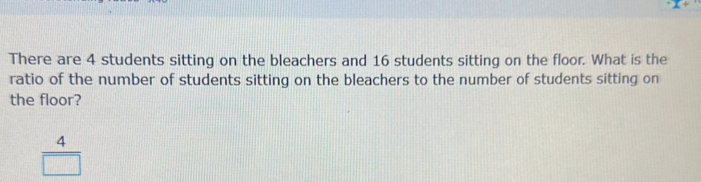 There are 4 students sitting on the bleachers and 16 students sitting on the floor. What is the
ratio of the number of students sitting on the bleachers to the number of students sitting on
the floor?