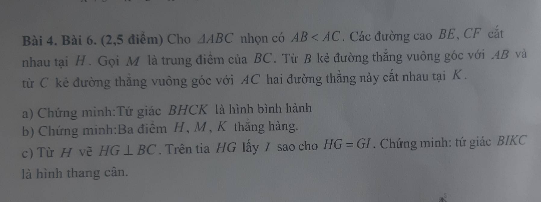 (2,5 điểm) Cho △ ABC nhọn có AB . Các đường cao BE, CF cắt 
nhau tại H. Gọi M là trung điểm của BC. Từ B kẻ đường thẳng vuông góc với . AB và 
từ C kẻ đường thắng vuông góc với AC hai đường thẳng này cắt nhau tại K. 
a) Chứng minh:Tứ giác BHCK là hình bình hành 
b) Chứng minh:Ba điểm H, M , K thắng hàng. 
c) Từ H vẽ HG⊥ BC. Trên tia HG lấy I sao cho HG=GI. Chứng minh: tứ giác BIKC 
là hình thang cân.