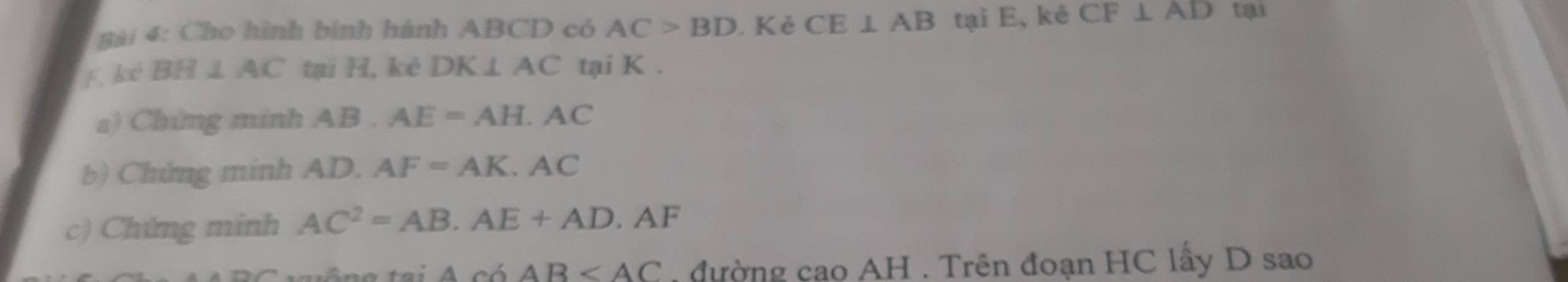 Cho hình bình hành ABCD có AC>BD. Kẻ CE⊥ AB tại E, kẻ CF⊥ AD tại
F. ké BH ⊥ AC tại H, kè DK⊥ AC tại K. 
a) Chứng minh AB. AE=AH.AC
b) Chứng minh AD. AF=AK.AC
c) Chứng minh AC^2=AB.AE+AD.AF
4cdAB đường cao AH. Trên đoạn HC lấy D sao