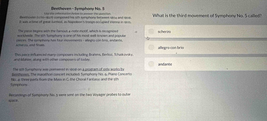 Beethoven - Symphony No. 5
Use the information below to answer the question
Beethoven (1770-1827) composed his 5th symphony between 1804 and 1808. What is the third movement of Symphony No. 5 called?
It was a time of great turmoil, as Napoleon's troops occupied Vienna in 1805.
The piece begins with the famous 4 -note motif, which is recognized scherzo
worldwide. The 5th Symphony is one of his most well-known and popular
pieces. The symphony has four movements - allegro con brio, andante,
scherzo, and finale. allegro con brio
This piece influenced many composers including Brahms, Berlioz, Tchaikovsky.
and Mahler, along with other composers of today.
andante
The sth Symphony was premiered in 1808 on a program of only works by
Beethoven. The marathon concert included: Symphony No. 6; Piano Concerto
No. a; three parts from the Mass in C; the Choral Fantasy; and the 5th
Symphony
Recordings of Symphony No. 5 were sent on the two Voyager probes to outer
space.