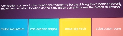 Convection currents in the mantle are thought to be the driving force behind tectonic
movement. At which location do the convection currents cause the plates to diverge?
folded mountains. mid oceanic ridges strike-slip fault subduction zone