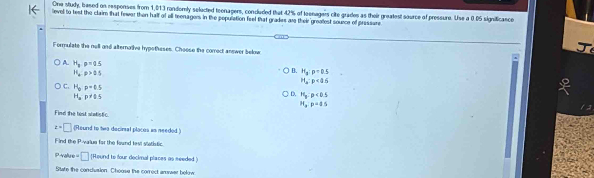 One study, based on responses from 1,013 randomly selected teenagers, concluded that 42% of teenagers cite grades as their greatest source of pressure. Use a 0.05 significance
level to test the claim that fewer than half of all teenagers in the population feel that grades are their greatest source of pressure
Formulate the null and alternative hypotheses. Choose the correct answer below
A. H_0· p=0.5
H_a:p>0.5
B. H_0:p=0.5
H_a:p<0.5
C. H_0:p=0.5
H_a:p!= 0.5
D. H_0:p<0.5
H_a:p=0.5
Find the test statistic.
z=□ (Round to two decimal places as needed.)
Find the P -value for the found test statistic.
P-value = □ (Round to four decimal places as needed.)
State the conclusion Choose the correct answer below.