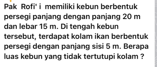 Pak Rofi' i memiliki kebun berbentuk 
persegi panjang dengan panjang 20 m
dan lebar 15 m. Di tengah kebun 
tersebut, terdapat kolam ikan berbentuk 
persegi dengan panjang sisi 5 m. Berapa 
luas kebun yang tidak tertutupi kolam ?