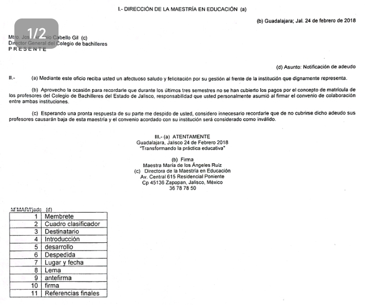 DIRECCIÓN DE LA MAESTRÍA EN EDUCACIÓN (a) 
(b) Guadalajara; Jal. 24 de febrero de 2018 
D Jo Cabello G (6ª 
Director General del Colegio de bachilleres 
PRESENTE 
(d) Asunto: Notificación de adeudo 
I.- (a) Mediante este oficio reciba usted un afectuoso saludo y felicitación por su gestión al frente de la institución que dignamente representa. 
(b) Aprovecho la ocasión para recordarle que durante los últimos tres semestres no se han cubierto los pagos por el concepto de matrícula de 
los profesores del Colegio de Bachilleres del Estado de Jalisco, responsabilidad que usted personalmente asumio al firmar el convenio de colaboración 
entre ambas instituciones. 
(c) Esperando una pronta respuesta de su parte me despido de usted, considero innecesario recordarle que de no cubrirse dicho adeudo sus 
profesores causarán baja de esta maestría y el convenio acordado con su institución será considerado como inválido. 
III.- (a) ATENTAMENTE 
Guadalajara, Jalisco 24 de Febrero 2018 
*Transformando la práctica educativa" 
(b) Firma 
Maestra María de los Ángeles Ruiz 
(c) Directora de la Maestría en Educación 
Av, Central 615 Residencial Poniente 
Cp 45136 Zapopan, Jalisco, México
36 78 78 50