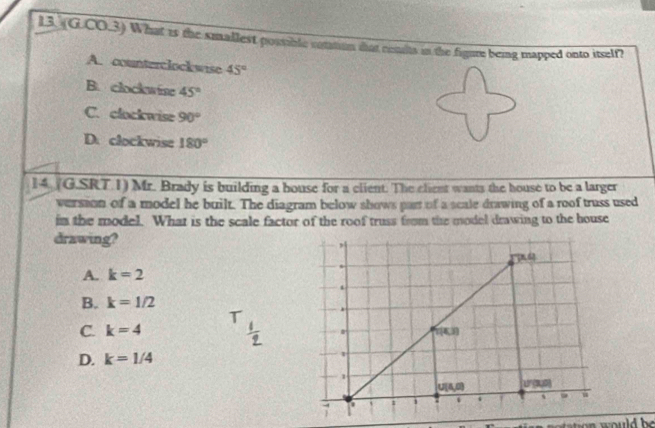 (G.CO.3) What is the smallest possible cotation ihat cendts in the figure being mapped onto itself?
A. counterclockwise 45°
B. clockwise 45°
C. clockwise 90°
D. clockwise 180°
14 (G.SRT.1) Mr. Brady is building a bouse for a client. The client wants the house to be a larger
version of a model he built. The diagram below shows part of a scale drawing of a roof truss used
in the model. What is the scale factor of the roof truss from the model drawing to the house
drawing?
A. k=2
B. k=1/2
C. k=4
D. k=1/4
n  s o tation  would  be