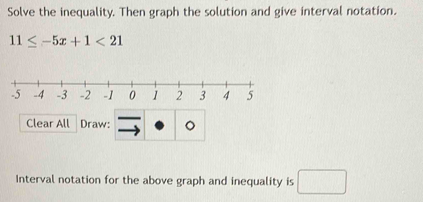 Solve the inequality. Then graph the solution and give interval notation.
11≤ -5x+1<21</tex> 
Clear All Draw: 。 
Interval notation for the above graph and inequality is □