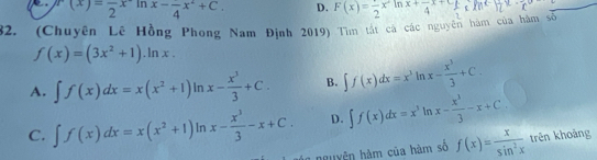 r(x)=frac 2x^2ln x-frac 4x^2+C. D. F(x)=frac 2x^2 M
32. (Chuyên Lê Hồng Phong Nam Định 2019) Tìm tất cá các nguyên hàm của hàm số x+frac 4x+frac 3 meHz
f(x)=(3x^2+1).ln x.
A. ∈t f(x)dx=x(x^2+1)ln x- x^3/3 +C. B. ∈t f(x)dx=x^3ln x- x^3/3 +C.
C. ∈t f(x)dx=x(x^2+1)ln x- x^3/3 -x+C. D. ∈t f(x)dx=x^3 In x- x^3/3 -x+C. 
o nguyện hàm của hàm số f(x)= x/sin^2x  trên khoảng