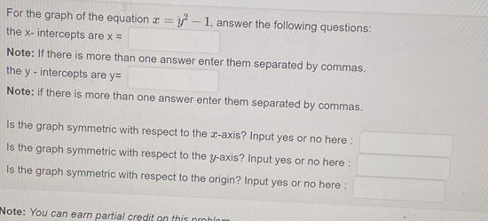 For the graph of the equation x=y^2-1
the x - intercepts are x=□ , answer the following questions: 
Note: If there is more than one answer enter them separated by commas. 
the y - intercepts are y=□
Note: if there is more than one answer enter them separated by commas. 
Is the graph symmetric with respect to the æ -axis? Input yes or no here : □ 
Is the graph symmetric with respect to the y-axis? Input yes or no here : ,.. 
Is the graph symmetric with respect to the origin? Input yes or no here : 
Note: You can earn partial credit on this nrot