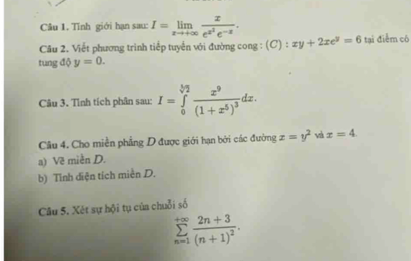 Tính giới hạn sau: I=limlimits _xto +∈fty frac xe^(x^2)e^(-x). 
Câu 2. Viết phương trình tiếp tuyến với đường cong : (C) : xy+2xe^y=6 tại điểm có 
tung độ y=0. 
Câu 3. Tình tích phân sau: I=∈tlimits _0^((sqrt[5](2))frac x^9)(1+x^5)^3dx. 
Câu 4. Cho miền phẳng D được giới hạn bởi các đường x=y^2 và x=4. 
a) Về miền D. 
b) Tỉnh diện tích miền D. 
Câu 5. Xét sự hội tụ của chuỗi số
sumlimits _(n=1)^(+∈fty)frac 2n+3(n+1)^2.