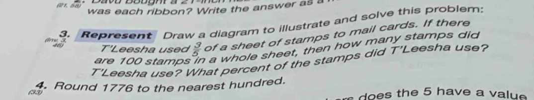 (R1, 58 * Dava Bought à 
was each ribbon? Write the answer as a 
3. Represent Draw a diagram to illustrate and solve this problem: 
46) T'Leesha used  3/5.  of a sheet of stamps to mail cards. If there 
(nv. 3, 
are 100 stamps in a whole sheet, then how many stamps did 
T'Leesha use? What percent of the stamps did T'Leesha use? 
(33) 4. Round 1776 to the nearest hundred. 
does the 5 have a value