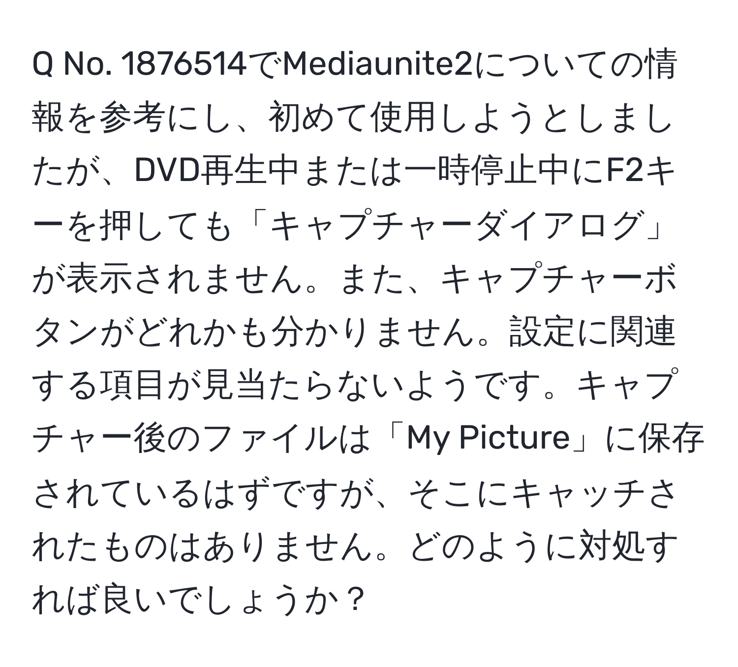 No. 1876514でMediaunite2についての情報を参考にし、初めて使用しようとしましたが、DVD再生中または一時停止中にF2キーを押しても「キャプチャーダイアログ」が表示されません。また、キャプチャーボタンがどれかも分かりません。設定に関連する項目が見当たらないようです。キャプチャー後のファイルは「My Picture」に保存されているはずですが、そこにキャッチされたものはありません。どのように対処すれば良いでしょうか？