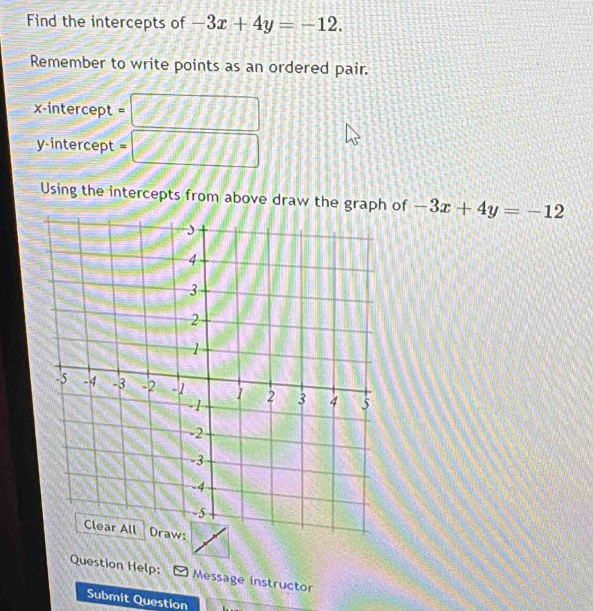 Find the intercepts of -3x+4y=-12. 
Remember to write points as an ordered pair.
x-intercept =
y-intercept =
Using the intercepts from above draw the graph of -3x+4y=-12
Question Help: Message instructor
Submit Question