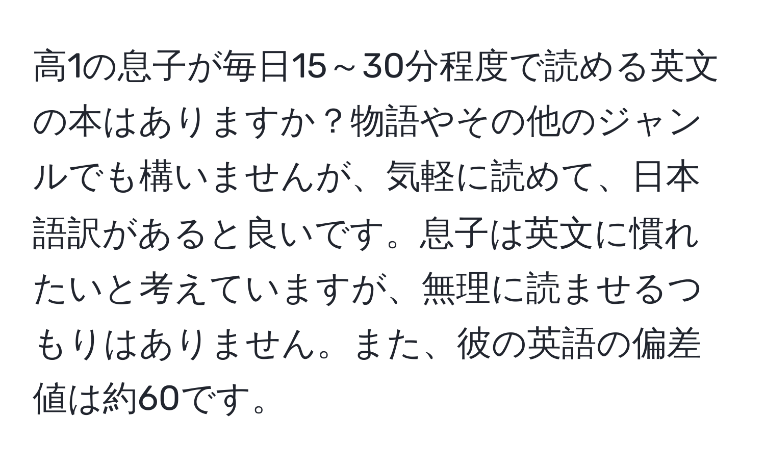 高1の息子が毎日15～30分程度で読める英文の本はありますか？物語やその他のジャンルでも構いませんが、気軽に読めて、日本語訳があると良いです。息子は英文に慣れたいと考えていますが、無理に読ませるつもりはありません。また、彼の英語の偏差値は約60です。