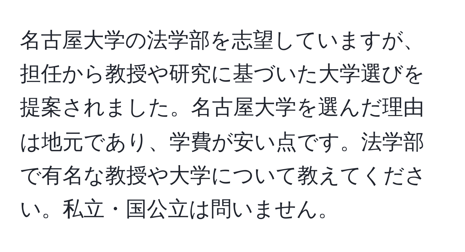 名古屋大学の法学部を志望していますが、担任から教授や研究に基づいた大学選びを提案されました。名古屋大学を選んだ理由は地元であり、学費が安い点です。法学部で有名な教授や大学について教えてください。私立・国公立は問いません。