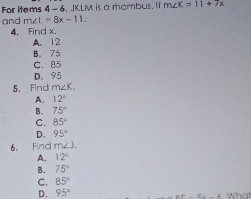 For items 4-6 , JKLM is a rhombus. If m∠ K=11+7x
and m∠ L=8x-11. 
4. Find x.
A. 12
B. 75
C. 85
D. 95
5. Find m∠ K.
A. 12°
B. 75°
C. 85°
D. 95°
6. Find m∠ J.
A. 12°
B. 75°
C. 85°
D. 95°
DE-5x-6 What