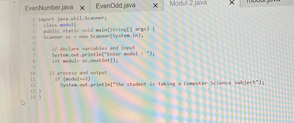 EvenNumber.java x EvenOdd.java × Modul 2.java × 
1 import java.util.Scanner; 
2 class modul 
3 public static void main(String[] args)  
4 Scanner sc= new Scanner(System.in); 
5 
6 // declare variables and input 
7 System.out.println("Enter modul : "); 
8 int modu l=sc.nextInt(); 
9 
10 // process and output 
11 if (modul ==2)
12 System.out.println("The student is taking a Computer Science subject"); 
13 
14