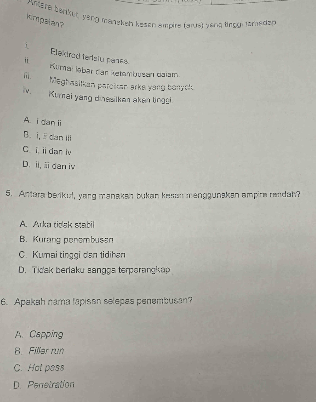 Antara berikut, yang manakah kesan ampire (arus) yang tinggi terhadap
kimpalan
i.
Elektrod terlalu panas.
ⅱ. Kumai lebar dan ketembusan daiam.
iii.
Meghasilkan percikan arka yang banyck
iv. Kumai yang dihasilkan akan tinggi.
A. i dan ii
B. i, iidan i
C. i, i dan iv
D. ii, ii dan iv
5. Antara berikut, yang manakah bukan kesan menggunakan ampire rendah?
A. Arka tidak stabil
B. Kurang penembusan
C. Kumai tinggi dan tidihan
D. Tidak berlaku sangga terperangkap
6. Apakah nama lapisan selepas penembusan?
A. Capping
B. Filler run
C. Hot pass
D. Penetration