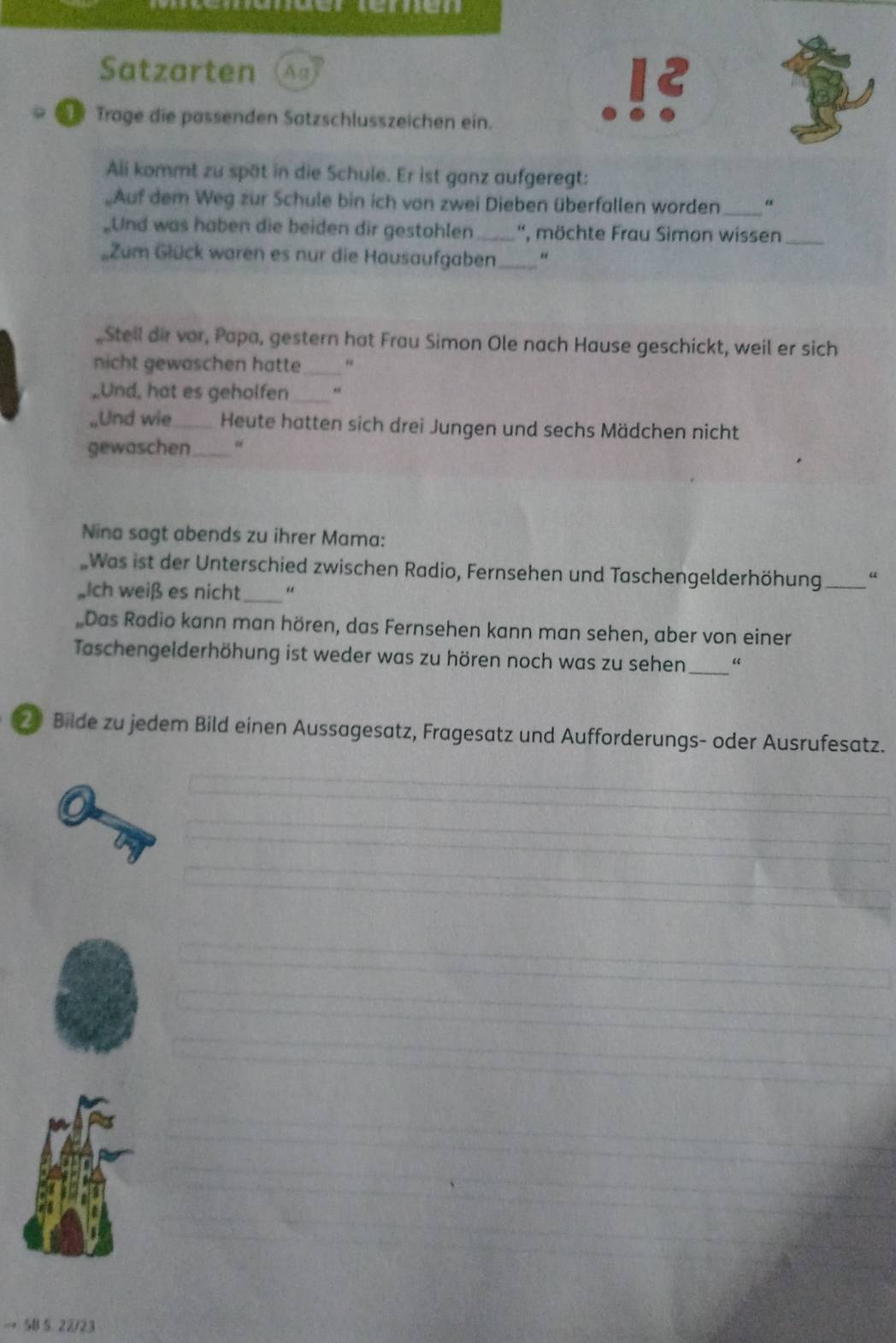 Satzarten Ag 
Trage die pässenden Satzschlusszeichen ein. 
Ali kommt zu spät in die Schule. Er ist ganz aufgeregt: 
Auf dem Weg zur Schule bin ich von zwei Dieben überfallen worden _“ 
_Und was haben die beiden dir gestohlen_ '', möchte Frau Simon wissen_ 
Zum Glück waren es nur die Hausaufgaben_ " 
, Stell dir vor, Papa, gestern hat Frau Simon Ole nach Hause geschickt, weil er sich 
nicht gewaschen hatte_ 
,Und, hat es geholfen_ 
„Und wie_ Heute hatten sich drei Jungen und sechs Mädchen nicht 
gewaschen _、 
Nina sagt abends zu ihrer Mama: 
Was ist der Unterschied zwischen Radio, Fernsehen und Taschengelderhöhung_ “ 
„Ich weiß es nicht_ 
„Das Radio kann man hören, das Fernsehen kann man sehen, aber von einer 
Taschengelderhöhung ist weder was zu hören noch was zu sehen_ 
Bilde zu jedem Bild einen Aussagesatz, Fragesatz und Aufforderungs- oder Ausrufesatz. 
→ 5B 5. 22/23