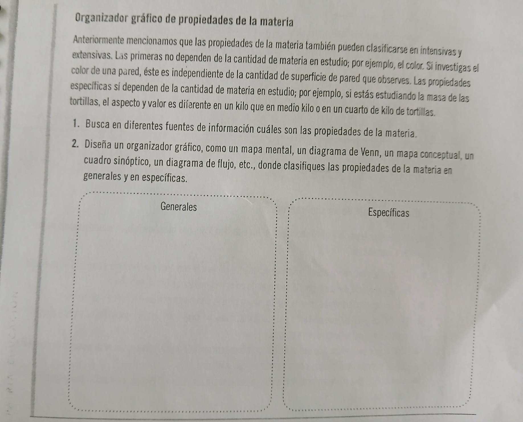 Organizador gráfico de propiedades de la materia 
Anteriormente mencionamos que las propiedades de la materia también pueden clasificarse en intensivas y 
extensivas. Las primeras no dependen de la cantidad de materia en estudio; por ejemplo, el color. Sí investigas el 
color de una pared, éste es indépendiente de la cantidad de superficie de pared que observes. Las propiedades 
específicas sí dependen de la cantidad de materia en estudio; por ejemplo, si estás estudiando la masa de las 
tortillas, el aspecto y valor es diferente en un kilo que en medio kilo o en un cuarto de kilo de tortillas. 
1. Busca en diferentes fuentes de información cuáles son las propiedades de la materia. 
2. Diseña un organizador gráfico, como un mapa mental, un diagrama de Venn, un mapa conceptual, un 
cuadro sinóptico, un diagrama de flujo, etc., donde clasifiques las propiedades de la materia en 
generales y en específicas. 
Generales 
Específicas