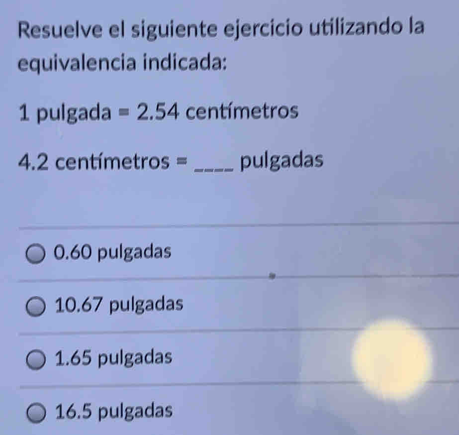 Resuelve el siguiente ejercicio utilizando la
equivalencia indicada:
1 pulgada =2.54 centímetros
4.2 centímetros = _ pulgadas
0.60 pulgadas
10.67 pulgadas
1.65 pulgadas
16.5 pulgadas