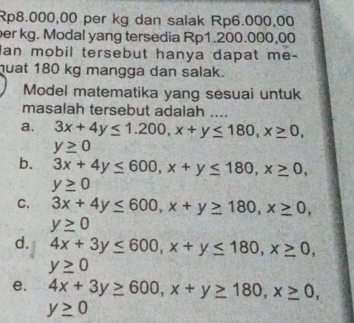 Rp8.000,00 per kg dan salak Rp6.000,00
per kg. Modal yang tersedia Rp1.200.000,00
Ian mobil tersebut hanya dapat me-
huat 180 kg mangga dan salak.
Model matematika yang sesuai untuk
masalah tersebut adalah ....
a. 3x+4y≤ 1.200, x+y≤ 180, x≥ 0,
y≥ 0
b. 3x+4y≤ 600, x+y≤ 180, x≥ 0,
y≥ 0
C. 3x+4y≤ 600, x+y≥ 180, x≥ 0,
y≥ 0
d. 4x+3y≤ 600, x+y≤ 180, x≥ 0,
y≥ 0
e. 4x+3y≥ 600, x+y≥ 180, x≥ 0,
y≥ 0