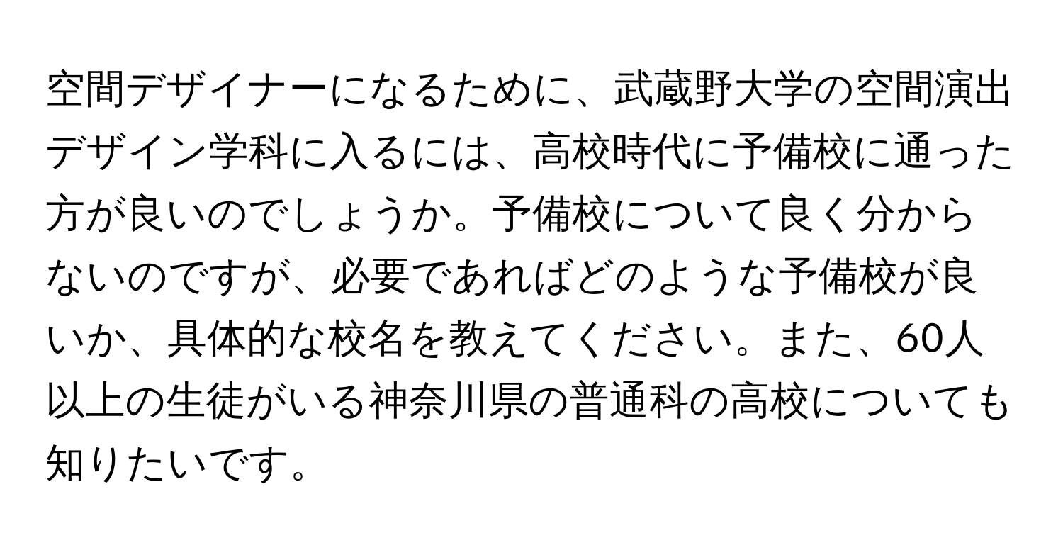 空間デザイナーになるために、武蔵野大学の空間演出デザイン学科に入るには、高校時代に予備校に通った方が良いのでしょうか。予備校について良く分からないのですが、必要であればどのような予備校が良いか、具体的な校名を教えてください。また、60人以上の生徒がいる神奈川県の普通科の高校についても知りたいです。