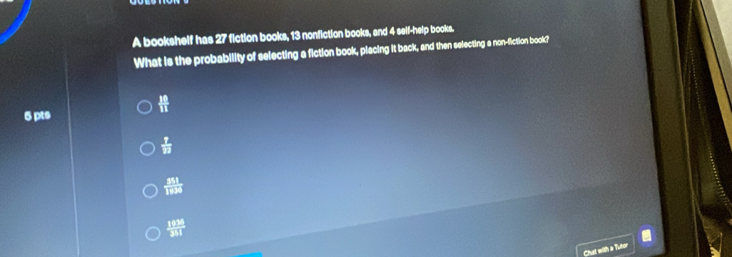 A bookshelf has 27 fiction books, 13 nonfiction books, and 4 self-help books.
What is the probability of selecting a fiction book, placing it back, and then selecting a non-fiction book?
 10/11 
5 pts
 7/22 
 351/1936 
 1936/351 
Chat with a Tutor