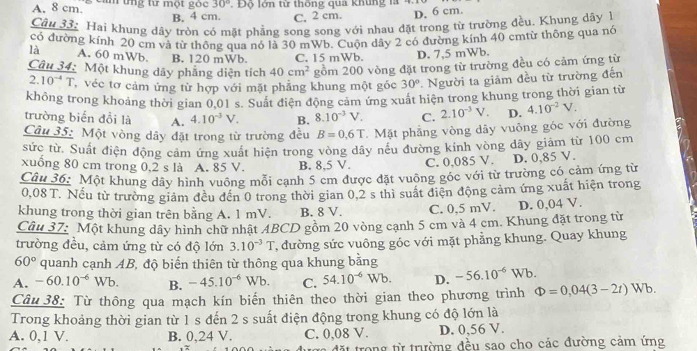 A. 8 cm. s cảm tng tư một gọc 30° Độ lớn từ thống qua khung là 4
B. 4 cm. C. 2 cm. D. 6 cm.
Câu 33: Hai khung dãy tròn có mặt phẳng song song với nhau đặt trong từ trường đều. Khung dây 1
có đường kính 20 cm và từ thông qua nó là 30 mWb. Cuộn dây 2 có đường kính 40 cmtừ thông qua nó
là A. 60 mWb. B. 120 mWb. C. 15 mWb. D. 7,5 mWb.
Câu 34: Một khung dây phẳng diện tích 40cm^2 gồm 200 vòng đặt trong từ trường đều có cảm ứng từ
2. 10^(-4)T , véc tơ cảm ứng từ hợp với mặt phẳng khung một góc 30°. Người ta giảm đều từ trường đến
không trong khoảng thời gian 0,01 s. Suất điện động cảm ứng xuất hiện trong khung trong thời gian từ
trường biến đồi là A. 4.10^(-3)V. B. 8.10^(-3)V. C. 2.10^(-3)V. D. 4.10^(-2)V.
Câu 35: Một vòng dây đặt trong từ trường đều B=0.6T.  Mặt phăng vòng dây vuông góc với đường
sức từ. Suất điện động cảm ứng xuất hiện trong vòng dây nếu đường kính vòng dây giảm từ 100 cm
xuống 80 cm trong 0,2 s là A. 85 V. B. 8,5 V.
C. 0,085 V. D. 0,85 V.
Câu 36: Một khung dây hình vuông mỗi cạnh 5 cm được đặt vuông góc với từ trường có cảm ứng từ
0,08 T. Nếu từ trường giảm đều đến 0 trong thời gian 0,2 s thì suất điện động cảm ứng xuất hiện trong
khung trong thời gian trên bằng A. 1 mV. B. 8 V. C. 0,5 mV. D. 0,04 V.
Câu 37: Một khung dây hình chữ nhật ABCD gồm 20 vòng cạnh 5 cm và 4 cm. Khung đặt trong từ
trường đều, cảm ứng từ có độ lớn 3.10^(-3)T , đường sức vuông góc với mặt phẳng khung. Quay khung
60° quanh cạnh AB, độ biến thiên từ thông qua khung bằng
A. -60.10^(-6)Wb. B. -45.10^(-6)Wb. C. 54.10^(-6)Wb. D. -56.10^(-6)Wb.
Câu 38: Từ thông qua mạch kín biến thiên theo thời gian theo phương trình Phi =0,04(3-2t) Wb.
Trong khoảng thời gian từ 1 s đến 2 s suất điện động trong khung có độ lớn là
A. 0,1 V. B. 0,24 V. C. 0,08 V. D. 0,56 V.
đặt trong từ trường đều sao cho các đường cảm ứng