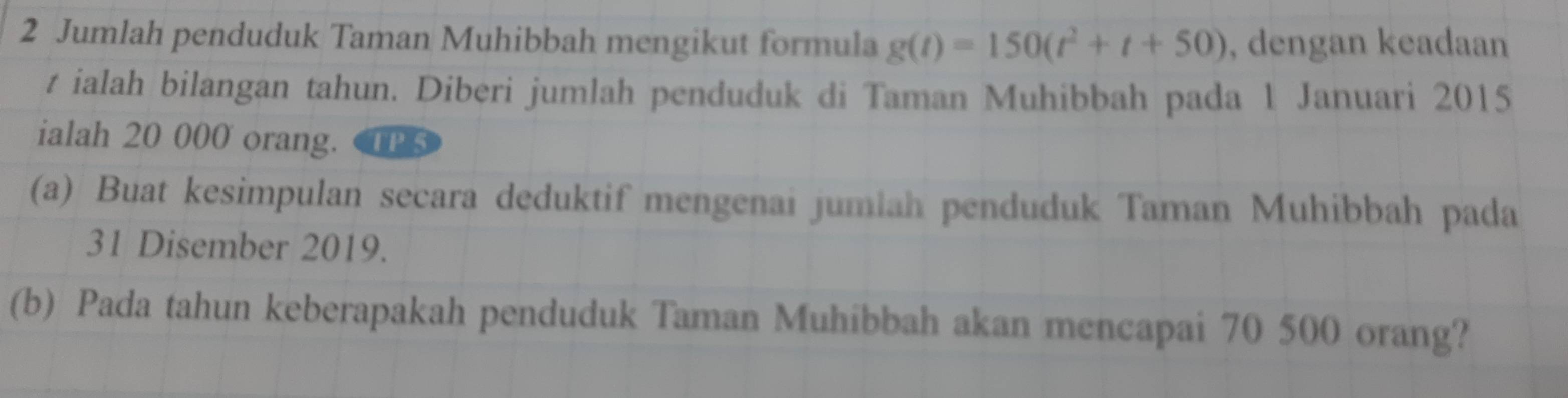 Jumlah penduduk Taman Muhibbah mengikut formula g(t)=150(t^2+t+50) , dengan keadaan 
t ialah bilangan tahun. Diberi jumlah penduduk di Taman Muhibbah pada 1 Januari 2015
ialah 20 000 orang. TPS 
(a) Buat kesimpulan secara deduktif mengenai jumlah penduduk Taman Muhibbah pada 
31 Disember 2019. 
(b) Pada tahun keberapakah penduduk Taman Muhibbah akan mencapai 70 500 orang?