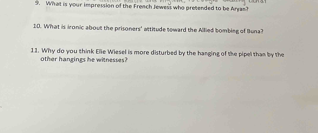 What is your impression of the French Jewess who pretended to be Aryan? 
10. What is ironic about the prisoners’ attitude toward the Allied bombing of Buna? 
11. Why do you think Elie Wiesel is more disturbed by the hanging of the pipel than by the 
other hangings he witnesses?