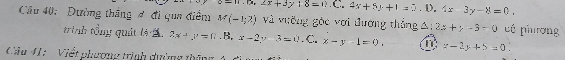 =0 2x+3y+8=0 .C. 4x+6y+1=0. D. 4x-3y-8=0. 
Câu 40: Đường thắng đ đi qua điểm M(-1;2) và vuông góc với đường thẳng△: 2x+y-3=0 có phương
trình tổng quát là:A. 2x+y=0 .B. x-2y-3=0. C. x+y-1=0. D x-2y+5=0. 
Câu 41: Viết phương trình đường thắng A đi