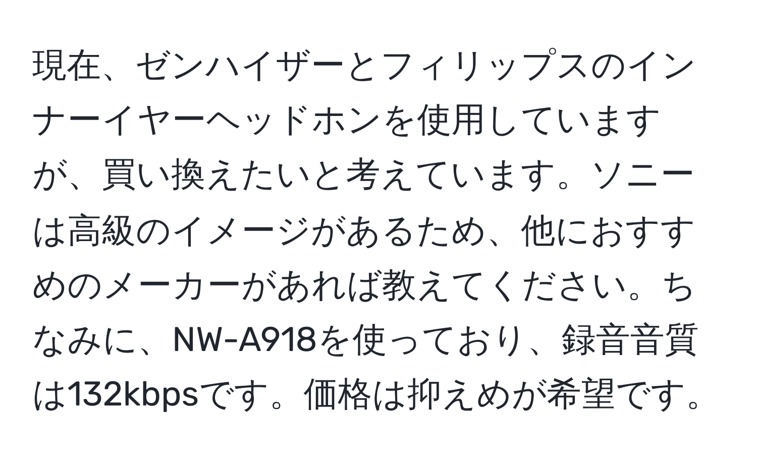 現在、ゼンハイザーとフィリップスのインナーイヤーヘッドホンを使用していますが、買い換えたいと考えています。ソニーは高級のイメージがあるため、他におすすめのメーカーがあれば教えてください。ちなみに、NW-A918を使っており、録音音質は132kbpsです。価格は抑えめが希望です。