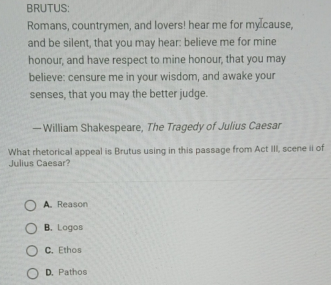 BRUTUS:
Romans, countrymen, and lovers! hear me for my⊥cause,
and be silent, that you may hear: believe me for mine
honour, and have respect to mine honour, that you may
believe: censure me in your wisdom, and awake your
senses, that you may the better judge.
— William Shakespeare, The Tragedy of Julius Caesar
What rhetorical appeal is Brutus using in this passage from Act III, scene ii of
Julius Caesar?
A. Reason
B. Logos
C. Ethos
D. Pathos