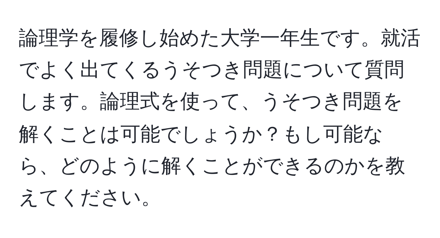 論理学を履修し始めた大学一年生です。就活でよく出てくるうそつき問題について質問します。論理式を使って、うそつき問題を解くことは可能でしょうか？もし可能なら、どのように解くことができるのかを教えてください。