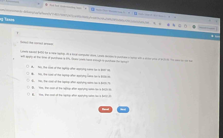 Post Test: Understanding Tses " × Haula Cluer Minia (aa
Voyhe Olee # 1 UST Emar
com/assessments-delivery/ua/la/launch/11487/100052472/aHR0cHM6ty9mMi5hcHAuZWRtZW50dW0uY29tL2x0a592M9sZW
g Taxes
t 
7
Select the correct answer.
Lewis saved $450 for a new laptop. At a local computer store, Lewis decides to purchase a laptop with a sticker price of $429.99. The saies tax rate that
will apply at the time of purchase is 6%. Does Lewis have enough to purchase the laptop?
A. No, the cost of the laptop after applying sales tax is $687.98.
B. No, the cost of the laptop after applying sales tax is $558.99
C. No, the cost of the laptop after applying sales tax is $455.79
D. Yes, the cost of the laptop after applying sales tax is $429.99.
E. Yes, the cost of the laptop after applying sales tax is $402.20.
Reset Next
