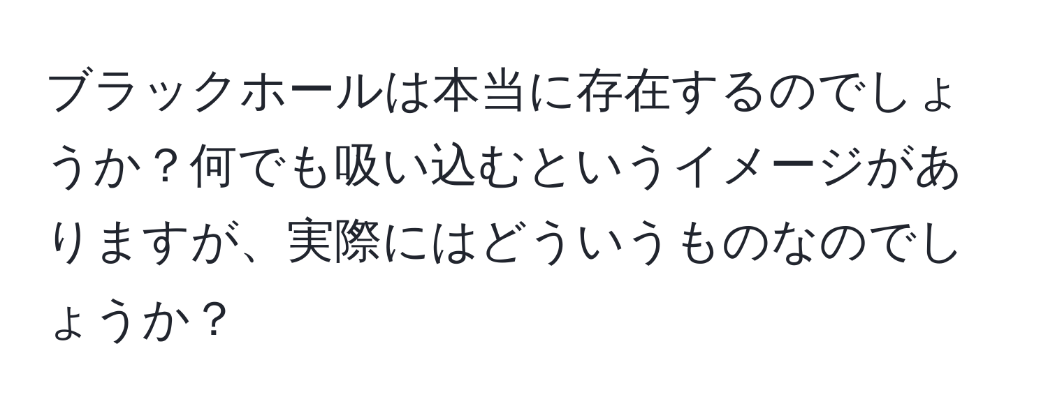 ブラックホールは本当に存在するのでしょうか？何でも吸い込むというイメージがありますが、実際にはどういうものなのでしょうか？