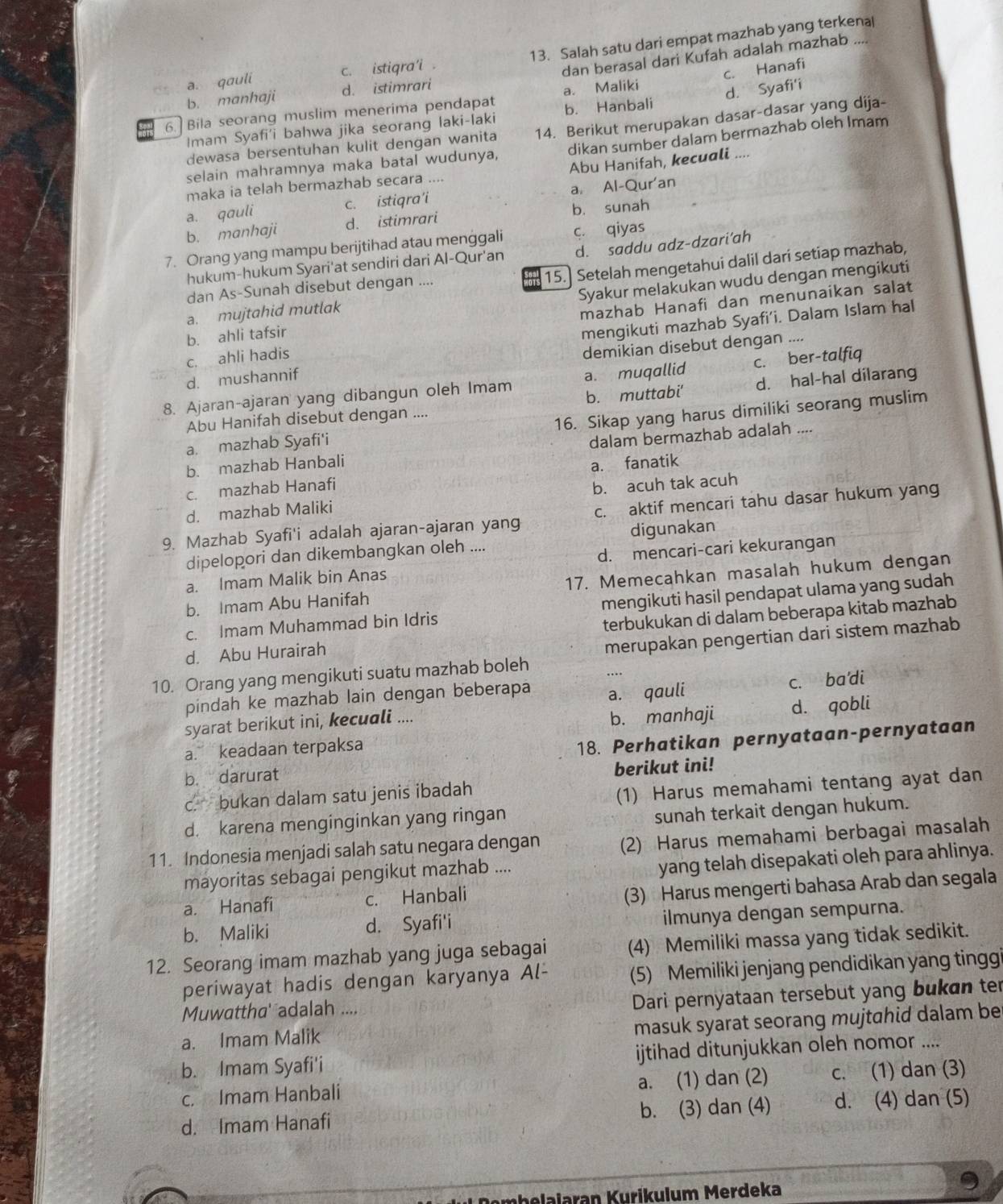 a. qauli c. istiqra'i . 13. Salah satu dari empat mazhab yang terkenal
b. manhaji d. istimrari dan berasal dari Kufah adalah mazhab
6. Bila seorang muslim menerima pendapat a. Maliki c. Hanafi
Imam Syafi'i bahwa jika seorang laki-laki b. Hanbali d. Syafi'i
dewasa bersentuhan kulit dengan wanita 14. Berikut merupakan dasar-dasar yang dija-
selain mahramnya maka batal wudunya, dikan sumber dalam bermazhab oleh Imam
maka ia telah bermazhab secara .... Abu Hanifah, kecuali ....
a. qauli c. istiqra’i a. Al-Qur'an
b. manhaji d. istimrari b. sunah
7. Orang yang mampu berijtihad atau menggali c. qiyas
hukum-hukum Syari'at sendiri dari Al-Qur'an d. saddu adz-dzari'ah
15.] Setelah mengetahui dalil dari setiap mazhab,
dan As-Sunah disebut dengan ....
b. ahli tafsir Syakur melakukan wudu dengan mengikuti
a. mujtahid mutlak
mazhab Hanafi dan menunaikan salat
mengikuti mazhab Syafi’i. Dalam Islam hal
c. ahli hadis
d. mushannif demikian disebut dengan ....
8. Ajaran-ajaran yang dibangun oleh Imam a. muqallid c. ber-talfiq
Abu Hanifah disebut dengan .... b. muttabi' d. hal-hal dilarang
a mazhab Syafi'i 16. Sikap yang harus dimiliki seorang muslim
b. mazhab Hanbali dalam bermazhab adalah ....
c. mazhab Hanafi a. fanatik
d. mazhab Maliki b. acuh tak acuh
9. Mazhab Syafi'i adalah ajaran-ajaran yang c. aktif mencari tahu dasar hukum yang
dipelopori dan dikembangkan oleh .... digunakan
a. Imam Malik bin Anas d. mencari-cari kekurangan
b. Imam Abu Hanifah 17. Memecahkan masalah hukum dengan
c. Imam Muhammad bin Idris mengikuti hasil pendapat ulama yang sudah
d. Abu Hurairah terbukukan di dalam beberapa kitab mazhab
10. Orang yang mengikuti suatu mazhab boleh merupakan pengertian dari sistem mazhab
pindah ke mazhab lain dengan beberapa
syarat berikut ini, kecuali .... a. qauli c. ba'di
b. manhaji d. qobli
a. keadaan terpaksa
18. Perhatikan pernyataan-pernyataan
b. darurat
berikut ini!
c. bukan dalam satu jenis ibadah
(1) Harus memahami tentang ayat dan
d. karena menginginkan yang ringan
sunah terkait dengan hukum.
11. Indonesia menjadi salah satu negara dengan (2) Harus memahami berbagai masalah
mayoritas sebagai pengikut mazhab ....
yang telah disepakati oleh para ahlinya.
a. Hanafi c. Hanbali
(3) Harus mengerti bahasa Arab dan segala
b. Maliki d. Syafi'i ilmunya dengan sempurna.
12. Seorang imam mazhab yang juga sebagai (4) Memiliki massa yang tidak sedikit.
periwayat hadis dengan karyanya Al- (5) Memiliki jenjang pendidikan yang tinggi
Muwattha' adalah ....
Dari pernyataan tersebut yang bukan te
masuk syarat seorang mujtahid dalam be
a. Imam Malik
b. Imam Syafi'i ijtihad ditunjukkan oleh nomor ....
c. Imam Hanbali a. (1) dan (2) c. (1) dan (3)
d. Imam Hanafi b. (3) dan (4) d. (4) dan (5)
Dombelalaran Kurikulum Merdeka