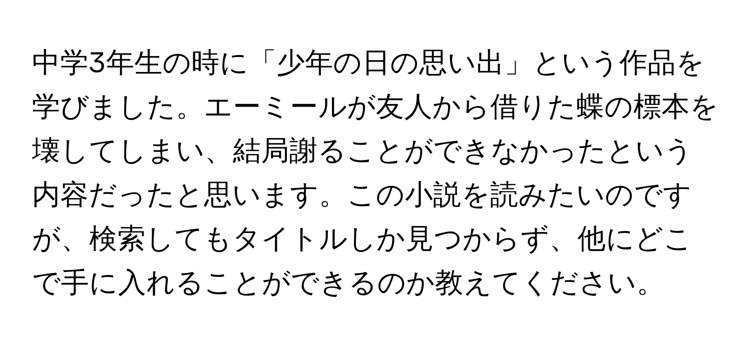 中学3年生の時に「少年の日の思い出」という作品を学びました。エーミールが友人から借りた蝶の標本を壊してしまい、結局謝ることができなかったという内容だったと思います。この小説を読みたいのですが、検索してもタイトルしか見つからず、他にどこで手に入れることができるのか教えてください。