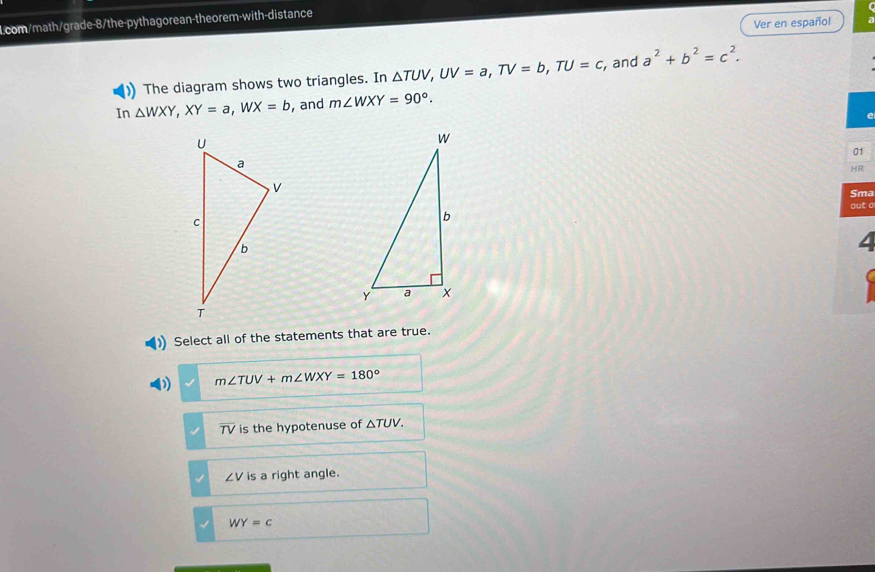 Ver en español
)) The diagram shows two triangles. In △ TUV, UV=a, TV=b, TU=c , and a^2+b^2=c^2. 
In △ WXY, XY=a, WX=b , and m∠ WXY=90°. 
01
HR
Sma
out a
4
) Select all of the statements that are true.
( m∠ TUV+m∠ WXY=180°
overline TV is the hypotenuse of △ TUV.
∠ V is a right angle.
WY=c