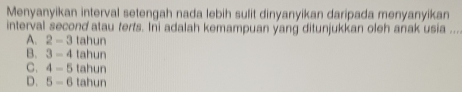 Menyanyikan interval setengah nada lebih sulit dinyanyikan daripada menyanyikan
interval second atau ferts. Ini adalah kemampuan yang ditunjukkan oleh anak usia _
A. 2-3 tahun
B. 3-4 tahun
C. 4-5 tahun
D. 5-6 tahun