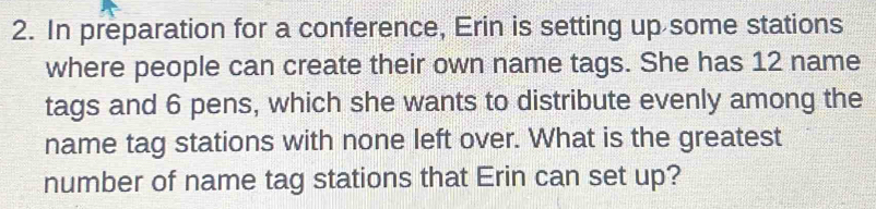 In preparation for a conference, Erin is setting up some stations 
where people can create their own name tags. She has 12 name 
tags and 6 pens, which she wants to distribute evenly among the 
name tag stations with none left over. What is the greatest 
number of name tag stations that Erin can set up?